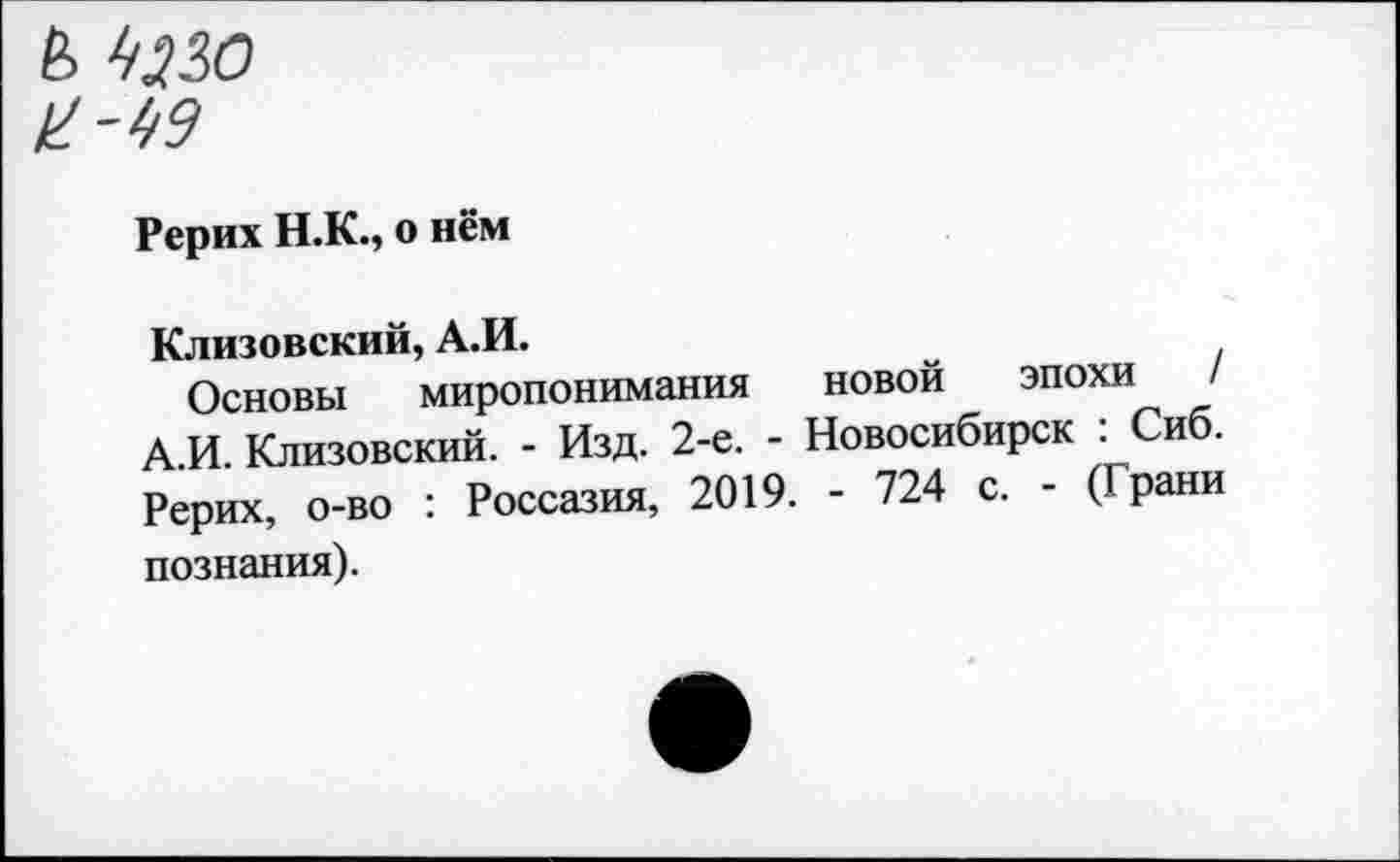 ﻿Рерих Н.К., о нём
Клизовский, А.И.
Основы миропонимания новой эпохи / А.И. Клизовский. - Изд. 2-е. - Новосибирск : Сиб. Рерих, о-во : Россазия, 2019. - 724 с. - (Грани познания).